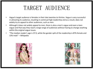TARGET AUDIENCE
•

•

•

Vogue’s target audience is females in their late twenties to thirties. Vogue is very successful
in attracting its audience, resulting in continual high readership and as a result, does not
widely try to appeal to other audiences, such as men.
Although it does not widely appeal to men, there is also a men's vogue and even a teen
vogue and that way they reach a large range of audiences without having to change anything
within the original vogue issues.
“The median reader's age is 37.9, while the gender split of the readership is 87% female and
13% male” – Wikipedia

 