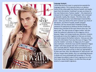 Language Analysis: 
I think that this front cover Is a great prime example for 
language analysis. This is because there is an obvious 
theme of the colour gold; the theme of wealth and royalty. 
Apart from the obvious ‘masthead’ my eyes are drawn to 
the main feature story ‘Fashion royalty’ – this statement is 
relevant to the image of ‘Cara Delavingne’ who is dressed 
as basically: royalty, like a Queen. This links nicely with 
Cara’s own feature story ‘Cara Delevingne Crowned Miss 
Cool’ – when you think of the word ‘crowned’ you think of 
the Queen, you think of royalty, wealth and gold. 
Therefore, she has cleverly been modeled as being 
someone of superiority to reinforce the fact of both her 
feature story, and that of the main feature story too. The 
way it says ‘The style secrets of Vogue insiders’ will also 
draw the audience’s attention to this magazine, this is 
because ‘Vogue’ are trying to grab your attention, trying to 
persuade you to buy this magazine so that you can know 
the inside scoop to the fashion industry – that you can only 
know this information if you buy this issue of Vogue. That 
only the ‘insiders’ can know. As Vogue are of an upper-class 
institution, I think this issue and the statement ‘Vogue 
insiders’ will entice people who don’t normally buy it or 
can’t normally afford it. People will be persuaded to buy it 
just to find out the style secrets so they can appropriate it 
to their own lives. Also, the alliteration of ‘Style secrets’ roll 
off your tongue when spoken, this is an advantage because 
it stands out more and people will remember it. The fact 
that Vogue has added a copy of Cara’s signature on to the 
front cover shows that Vogue is so elite that they can get 
ahold of a supermodel’s signature. 
 