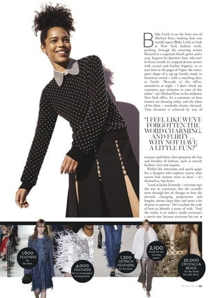 lake Lively is on the front row of
Michael Kors, looking how you
would expect Blake Lively to look
at New York fashion week,
pushing through the morning winter
blizzard in a sequined sheath gown and a
coat. Sequins for daytime? Sure, why not?
In Kors’s world, it’s cropped denim strewn
with crystal and feather frippery, or as
seen here in the pages of Vogue, the street-
sport shape of a zip-up hoodie made in
luxurious tweed – with a matching skirt
to finish. “Brocade to the office,
sweatshirts at night – I don’t think my
customers pay attention to time of day
either,” says Michael Kors in his midtown
New York office. It’s a comment on how
women are dressing today, and the ethos
of his show – wardrobe classics elevated.
That elevation is achieved by way of
textures and fabrics that epitomise the fun
and frivolity of fashion, such as ostrich
feathers, furs and sequins.
Within his witticisms and quick quips
lies a designer who explores season after
season how women want to dress – it’s
themselves, but better.
“Look at Jackie Kennedy – everyone says
she was so consistent, but she actually
went through lots of changes in how she
dressed, changing proportions and
lengths, always clean lines and never a lot
of print or pattern.” He’s cracked the code
of how to identify a sense of style. “And
the reality is in today’s world everyone’s
a movie star, because everyone has too
1,800
FEATHERS
for
the skirt.
4,000
FEATHERS
for an extravagant
evening dress.
1,300
OSTRICH
FEATHERS
for the jeans.
2,100beads for the
evening
pants.
36,000
CRYSTALS 
BEADS
for the finale
brocade dress.
“I FEEL LIKE WE’VE
FORGOTTEN THE
WORD CHARMING.
AND FLIRTY …
WHY NOT HAVE
A LITTLE FUN?”
▲
VOGUE.COM.AU 83
B
FASHIONEDITOR:PHILIPPAMORONEY
PHOTOGRAPHS:DUNCANKILLICKGETTYIMAGES
INDIGITALHAIR:DIANEGORGIEVSKI
MAKE-UP:MOLLYWARKENTIN
MODEL:RUBYCAMPBELL
 