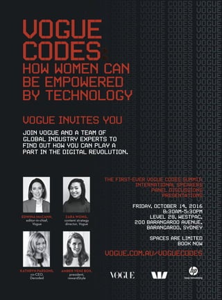 JOIN VOGUE AND A TEAM OF
GLOBAL INDUSTRY EXPERTS TO
FIND OUT HOW YOU CAN PLAY A
PART IN THE DIGITAL REVOLUTION.
VOGUE
HOW WOMEN CAN
BE EMPOWERED
BY TECHNOLOGY
CODES
VOGUE INVITES YOU
THE FIRST-EVER VOGUE CODES SUMMIT:
INTERNATIONAL SPEAKERS
PANEL DISCUSSIONS
PRESENTATIONS
FRIDAY, OCTOBER 14, 2016
8:30AM-5:30PM
LEVEL 28, WESTPAC,
200 BARANGAROO AVENUE,
BARANGAROO, SYDNEY
SPACES ARE LIMITED
BOOK NOW
VOGUE.COM.AU/VOGUECODES
EDWINA MCCANN,
editor-in-chief,
Vogue
KATHRYN PARSONS,
co-CEO,
Decoded
AMBER VENZ BOX,
president,
rewardStyle
ZARA WONG,
content strategy
director, Vogue
 