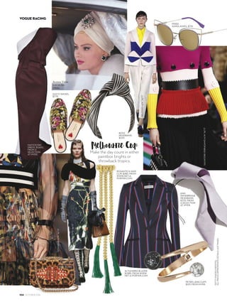 104 OCTOBER 2016
VOGUE RACING
GETTYIMAGESINDIGITAL
ALLPRICESAPPROXIMATEDETAILSLASTPAGES
Melbourne CupMake the day count in either
paintbox brights or
throwback tropics.
MATICEVSKI
DRESS, $1,600,
FROM A
SELECTION
AT MYER.
PETER LANG CUFF,
$129, FROM MYER.
BOSS
HEADBAND,
$220.
GUCCI SHOES,
$775.
ROSANTICA HAIR
CLIP, $280, FROM
WWW.NET-A-
PORTER.COM.
ALTUZARRA BLAZER,
$1,985, FROM WWW.
NET-A-PORTER.COM.
ANN
SHOEBRIDGE
HEADBAND,
$370, FROM
A SELECTION
AT MYER.
CHRISTIAN
LOUBOUTIN
BAG, $2,135.
FENDI
SUNGLASSES, $710.
PRADAA/W’16/’17
SALVATOREFERRAGAMOA/W’16/’17
GIVENCHYA/W’16/’17
 