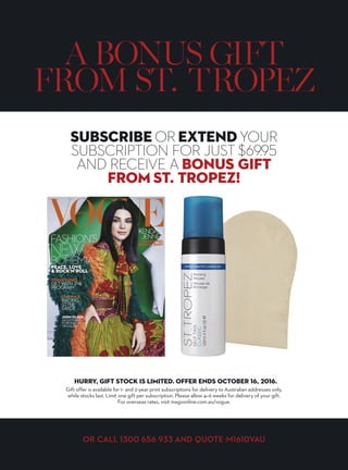 SUBSCRIBE NOW
 RECEIVE
SUBSCRIBE NOW! VISIT MAGSONLINE.COM.AU/VOGUE/M1610VAU
provides the perfect
product for every skin tone,
from a light sunkissed glow
to the deepest, darkest bronze.
ST. TROPEZ IS THE
LEADING TANNING
BRAND, CHOSEN
GLOBALLY BY
PROFESSIONALS,
CELEBRITIES AND
BEAUTY EDITORS
ALIKE.
VALUED
AT OVER
$51
 