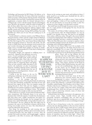 To live into our hundreds is the stuff of sci-fi or
egomaniacal fantasy, but thanks to companies better
known for IT than wellbeing, immortality could be merely
an algorithm away, writes Nicola Moulton.
IMMORTAL
BELOVED
P
icture the scene: a bunker, deep within California’s Silicon Valley.
A collection of the world’s leading science, health and technology experts
are gathered in a top-secret hub; a futuristic laboratory dedicated to
blurring the boundaries between humans and robots. Bodies are frozen
and memories downloaded to be stored on computers. Even the language
they use to talk about growing older has had a reboot: instead of “anti-
ageing” and “elixirs of youth”, it’s now all “human upgrades”, “hacking
the ageing code” and “disrupting death”. Here, reaching 100 is considered humdrum
and the aim is longevity on a hitherto unimagined scale. In short, it’s about discovering
the secrets of living forever.
So far, this picture is something that only exists within the depths of my imagination;
a conflation of references from James Bond to the Laboratoires Garnier. But it’s not
entirely without justification. Because having mastered the microchip and curated the
digital age, the tech world’s next big obsession, right now, seems to be the business
of longevity.
As always in Silicon Valley, Google is never far from the action. In 2013, the tech giant
unveiled a highly secretive research company called Calico (it stands for the California
Life Company) focused on “health, wellbeing and longevity” (Time magazine ran with
the coverline “Can Google Solve Death?”). But for all the excitement around the
company’s mission to “disrupt death”, precious little is known about what it’s really
doing. The team at Calico, I was told, “isn’t giving interviews at the moment”, and its
website tells you almost nothing.
British scientist Aubrey de Grey, sometimes referred to as the “rock star” of the
longevity world, divides his time between Britain and California, developing his theory
that with a big enough budget we may be able to reach a point where we could choose
the age at which we would like to exist for the rest of our natural lives within the next
25 years. (His navel-grazing beard lends him a sort of “mad professor” air, and the irony
is lost on no-one that the man who has become the academic face of anti-ageing certainly
feels happy making himself look far older than he is – although when someone asked
him why, he joked in his TED talk that he was actually 158.)
One of de Grey’s friends, and adviser to Google’s Calico, is Ray Kurzweil, a 68-year-
old Woody Allen-like figure who was presented with the National Medal of
▲
VOGUE.COM.AU 261
DANIELSANNWALD
 