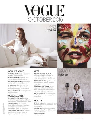 BENHASSETTPHILIPSINDEN
STEVENVISNEAU
®
OCTOBER2016
VOGUE RACING
99RIDINGHIGHActress Tessa James
is back in the acting field.
102BESTINSHOWVogue has your
racing fashion schedule covered.
108TAKINGTHEREINSHorseracing’s
leading lady Francesca Cumani.
112ONTRACKTake note from the
designers who know best about
wearing a winner this racing season.
114GOLDSTANDARDFinishing touches
in gilt matelassé.
VOGUE CODES
118TECHITTOTHELIMIT A digital
revolution is ripe for women to boost
their presence in the technology realm.
122DIGITALSAGEFour women
immersed in technology share their
career stories, passion for the
industry and hopes for the future.
129START-UPCENTRALSan Francisco
seems to draw as many would-be
digital moguls as it does tourists.
ARTS
132ONTOPOFTHEWORLD
From the Oscars to Broadway to
a new Tiffany & Co. campaign,
Lupita Nyong’o paves a diverse path.
136TELLINGTALESSinger/songwriter
Holly Throsby is weaving stories of
a new kind.
138SOUNDSANDVISIONSSpring
has sprung in the art world with
plenty of exhibitions, theatre, music
and movies to take in this month.
144PRETTYGRITTYWhy Downtown
Los Angeles is contemporary art’s
new hotbed.
BEAUTY
157ONLYINLA…The latest health and
cosmetic services Los Angelenos are
signing up for.
166TAKETWOReimagining Chanel
No. 5 is a task perfumer Olivier Polge
is taking in his stride.
168BEAUTYBITES
ONLY IN LA …
PAGE 157
VOGUE.COM.AU 33
 