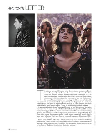 editor’sLETTER
44 OCTOBER 2016
NICOLEBENTLEYASGERAASKOVMORTENSEN
he last time I attended Splendour in the Grass was some years ago, but I don’t
recall it being nearly as fashion fabulous as our senior fashion editor Kate
Darvill has imagined it in this month’s feature shoot, from page 192. Our
team travelled to the legendary music festival to capture the essence of the
rebellious and celebratory nature of it, which is so in tune with the fashion of
this season. Music and fashion have been happy bedfellows forever, but frankly
I’ve never seen the combination look so good. Don’t miss the portraits of a number of
talented artists who agreed to be photographed backstage by Vogue alongside Australian
model Charlee Fraser, who is making a name for herself on international runways.
In another perfect marriage of music and fashion, we profile five young Australian
musicians who are lucky enough to be blessed with both beauty and incredible musical
prowess, from page 230. Gucci creative director Alessandro Michele is a fan of breaking
the rules and celebrating a quirky individualism. There’s almost a spiritual freedom that
these artists and the designer share, and so it made sense to photograph them in Gucci’s
latest resort collection, which was shown in a renegade manner in Westminster Abbey
in London earlier this year.
As this issue unfolded, it became a riot of colour led by social media and modelling
phenomenon Kendall Jenner, who was styled by Paul Cavaco for our cover on which she
splendidly sits wearing Gucci’s new bohemian cool. This season’s collections invite us all
to break out of black as we head into our Australian summer.
T
V
Charlee Fraser in
“Love is here to
stay”, turn to page
192. Alexander
McQueen jacket,
dress, and
earrings.
 