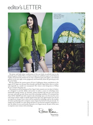 editor’sLETTER
46 OCTOBER 2016
PATRICKDEMARCHELIERJAKETERREY
Edwina McCann
Editor-in-chief
The prints and bold colour combinations of the new looks sit perfectly next to the
painterly genius of John Olsen. As John’s retrospective exhibition opens at the National
Gallery of Victoria this month, his son Tim, a friend of mine and Vogue’s, and talented
gallerist in his own right, writes poignantly and beautifully about life growing up with
his artist father.
We also celebrate the creative genius of Grace Coddington whose contribution to the
pages of US Vogue over the past three decades and British Vogue before that as a stylist,
and originally as a model, are unsurpassed. Her vision is now being lent to Tiffany
 Co.’s creative direction, too.
This month we will be hosting our first Vogue Codes summit over two days in Sydney.
It is designed to provoke debate and actions to make a career in technology more
fashionable among women. In Australia, women founded only four per cent of tech
start-ups, and make up only 28 per cent of the technology workforce. It’s estimated that
there will be 100,000 new jobs created in the technology space over the next five years
and women will be unable to equally benefit from these new opportunities if we do not
see significant change. Every career will be touched by technology and yet the number
of women graduating with a computer science degree has halved in the past decade. It’s
simply not acceptable. So come along and listen to our keynote speakers and panels, or
join the debate on our social media channels or on Vogue.com.au. Be part of the move
to empower more women with technology.
Kendall Jenner,
in “Leader of the
pack”, from page
182. Michael Kors
coat, pullover,
top and skirt.
Gucci looks in
“Perfect harmony”.
See page 230.
 