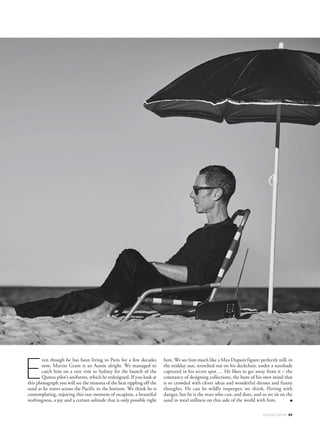 ven though he has been living in Paris for a few decades
now, Martin Grant is an Aussie alright. We managed to
catch him on a rare visit to Sydney for the launch of the
Qantas pilot’s uniforms, which he redesigned. If you look at
this photograph you will see the miasma of the heat rippling off the
sand as he stares across the Pacific to the horizon. We think he is
contemplating, enjoying this rare moment of escapism, a beautiful
nothingness, a joy and a certain solitude that is only possible right
here. We see him much like a Max Dupain figure: perfectly still, in
the midday sun, stretched out on his deckchair, under a sunshade
captured in his secret spot … He likes to get away from it – the
constancy of designing collections, the hum of his own mind that
is so crowded with clever ideas and wonderful dresses and funny
thoughts. He can be wildly improper, we think, flirting with
danger, but he is the man who can, and does, and so we sit on the
sand in total stillness on this side of the world with him. ■
E
VOGUE.COM.AU 59
 