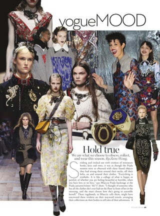 triding and tricked out with trinkets of miniature
books, keys and roses, it was as though the Prada
women were so obsessed with these found objects
they had strung them around their necks, off their
belts, on and around their clothes. “Everything is
symbolic. It is like a collage of what is happy or
painful, of whether you are feeling beautiful or horrible, when
you have love or no love,” says Miuccia Prada backstage at the
Prada autumn/winter ’16/’17 show. “I thought of someone who
has all the clothes she’s ever had on the floor in front of her in the
morning, and she must choose how she’s going to assemble
herself.” These vagabonds, as Miuccia calls them, might have
uncovered these trinkets on their wayward travels, arranging
their collections on their bodies to tell tales of their adventures.
S
We are what we choose to obsess, collect,
and wear this season. By Zara Wong.
DOLCEGABBANAA/W’16/’17
PRADAA/W’16/’17
LOUISVUITTONA/W’16/’17
MARYKATRANTZOUA/W’16/’17
▲
MAISONMARGIELAA/W’16/’17
CHRISTIAN
DIOR
RINGS,
$630 EACH.
MARNIA/W’16/’17
VOGUE.COM.AU 65
 