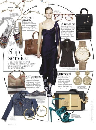 Off the clock
When off duty your
attireshould denote
ademeanour as breezy
asthe slip. Espadrilles
anda carryall telegraph
do-not-disturb vibes.
After eight
The slip dress in its
natural sartorial
habitat is brought
tolife with minimal
extras. A glint of
gilded jewellery and a
vampy stiletto are the
only company needed.
That tissue-thin sliver of
a thing, the slip dress, is worth
obsessing over, as proved by
its 24/7 versatility.
Nine to five
Structured tailoring
provides the template
to be apropos at the
office. A slip slinking
beneath a blazer
avoids being risqué
if paired with a crisp
cotton shirt.
CHANEL EARRINGS,
$960, FROM THE
CHANEL BOUTIQUES.
BURBERRY
BAG, $1,195.
CÉLINE
EARRINGS,
$690.
A.P.C. SNEAKERS,
$240, FROM
WWW.MATCHES
FASHION.COM.
3X1 JACKET,
$1,000, FROM
WWW.EDWARDS
IMPORTS.COM.
LOUIS VUITTON
BAG, $5,000.
CHLOÉ
SHOES, $595,
FROM WWW.
STYLEBOP.
COM.
OLE LYNGGAARD
BRACELETS, FROM
TOP, $2,350, $,2,250
AND $2,350.
Slip
service
JOHNGALLIANOA/W’16/’17
CHRISTIAN DIOR
BAG, $6,300.
SAINT LAURENT
BLAZER, $3,490.
PATEK PHILIPPE WATCH, $35,400,
FROM J FARREN-PRICE.
Getting
inearly
Dialling down the
diaphanous factor is a
must for early morning
engagements. Play it
casual in relaxed codifiers,
denim and sneakers.
MARCO DE
VINCENZO SHOES,
$935, FROM WWW.
NET-A-PORTER.COM.
VICTORIA
BECKHAM
GLASSES, $535.
68 OCTOBER 2016
VOGUE MOOD
WORDS:ALICEBIRRELLPHOTOGRAPHS:INDIGITAL
ALLPRICESAPPROXIMATEDETAILSLASTPAGES
 