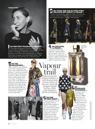 70 OCTOBER 2016
GETTYIMAGESINDIGITALEDWARDURRUTIA
©GUIDOHARARI/CONTRASTO/HEADPRESS
Miuccia Prada’s
fashion brilliance is
well documented,
but on release of
her new scent, the
designer details
her love affair
with fragrance.
By Remy Rippon.
Vapour
trail
ON
FRAGRANCE
VS FASHION …
“Perfume is much
more difficult
because it obliges
you to be even
more honest. In
fashion, you can
play because you
have so many
more occasions and
a variety of ways to
express. With perfume,
I get so nervous
about it: you can’t
play. You can’t be
smart or funny; it is
what it is. You have
to go to the core.”
LA FEMME
PRADA EDP,
100ML FOR
$195.
VOGUE MOOD
1
2
3
5
6
ON HER
FIRST SCENT …
“The first perfume I tried
was based on this one
[Shelley Marks fragrance].
I went to a man with a
piece of the bottle and told
him what I remembered
about it, what was in my
imagination. I tried to
translate the memory
of that perfume. And
actually that was my first
fragrance: Prada Amber.”
ON THE
CHALLENGES …
“What I think is most difficult –
and it’s why at the beginning
of my career I didn’t want to do
perfume – is that I was afraid of
the advertising. That’s because
you have to reduce the whole
fantasy of the perfume down
to an image. To define it in
such a way is really difficult. In
fashion, it is about this person,
somebody who might change
and who you can change very
often. But with perfume you
have to give the impression of
a whole world. And that
is nearly impossible.”
ON CREATING
LA FEMME …
“In general, I like strong
fragrances. And the quality
has to be good. There is an
element of no compromise. In
perfume, quality is particularly
important. Because it’s that
smell, or it just doesn’t work.”
ON WHOM SHE HAD IN MIND WHEN
CREATING NEW SCENT LA FEMME …
“I believe in individuality and I never had an icon that was
a woman. I like many different men and women, but an
icon of style? No, never. Actually, I hate the idea.”
ON HER FIRST FRAGRANCE MEMORY …
“I remember being about 16 and my friend’s mother
had this really incredible perfume. I was obsessed with this
perfume. I would go to her home and smell it in the
bathroom. It was from a little artisanal shop on Madison
Avenue that no longer exists called Shelley Marks. I had
other perfumes, but with that one I really fell in love.”
4PRADAA/W’16/’17
PRADAA/W’16/’17
PRADAA/W’11/’12
Miuccia Prada in
1998 at the VH1
Fashion Awards.
 