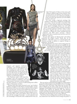 look. The locations of objects in the cosmos each
influence a different aspect of your character. Your
sun sign governs your identity, your rising sign is
the face you present to the world (and your fashion
sense), your moon sign represents your more hidden
emotions, and so on.
For some, seeing a high-end astrologer like
Faulkner at Soho House is slightly less burdensome
than seeing a shrink and often as beneficial. The
practice is also gaining intellectual respectability,
claim married astrologers Quinn Cox and Stella
Starsky. He is a puckish Libran, formerly a journalist;
she is a sensual Capricorn, formerly a buyer at Dries
Van Noten. Together they now run a private cosmic
consultancy in Boston for clients including Harvard
professors and Wall Street investors. “They’re
sophisticated, they’re unembarrassed and they tend to be
ambitious,” says Cox.
The pair don’t approve of “playing God” and making
predictions for people’s futures, which they see as
exploitative. “We prefer to use it as a tool for greater self-
awareness, perhaps in addition to cognitive therapy or
meditation,” says Starsky.
They developed their “sexy-smart” style by making charts for
friends after fashion shows, and went on to publish the cult
bestselling book Sextrology (truly, an indispensable
guide to human weirdness). Their main innovation
is to divide the signs into male and female, and in
place of the vague language of newspaper horoscopes,
they are unnervingly specific, right down to
physical details and sexual peccadilloes:
Cancer males have womanly hips, Leo
women like to go on top, Virgo men are
highly controlling, and so on (it gets
filthier). “We maintain that our book can
be read cover to cover as a story of human
nature,” says Starsky. “These are characters
in a mythical archetypal story. I think
younger generations see that more readily
than those into their granny’s astrology.”
Scientists, of course, consider astrology a
pseudoscience, as it begins with a premise
and then seeks evidence to back it up,
making it susceptible to confirmation bias.
We see what we want to see in it. And as
even Cox admits: “After every session we
look at each other as if to say: ‘I have no
idea why this works.’ I just know that once
you buy into the idea of this thing being
real, there are rules, everything is
interrelated, and it’s always right.”
But even with my confirmation-bias goggles on, I find it hard to
get past the embarrassingly accurate description of me in Sextrology.
(I’m Cancer male, Aries moon, Virgo rising, since you ask.) My
habit of flipping my feet when I wake up in the morning, my
loping gait, my pathological need for female approval. “It’s you, it’s
definitely you,” confirms my Aquarian wife, who otherwise
considers astrology the pinnacle of narcissism. And when I supply
Starsky and Cox with my full birth chart for a Skype consultation,
I do begin to fear drowning in my own watery reflection.
They tell me all sorts of things about myself: how the Mercury-
Sun conjunction in my 10th house means writing is the perfect
designers and orgasmic meditation
workshops. “I see all things numinous as
the missing pieces to the wellness craze
that’s sweeping the world,” she says. “You
can drink green juice and do all the yoga
you want, but if you’re not addressing your
emotional and spiritual wellbeing, too, it
will have very little lasting impact.”
The Numinous marks a shift away from
astrology’s more naff associations. Now, it
speaks to meditation, mindfulness, and a wider
“consciousness” movement, used less to predict
the future and more as a means of understanding those endless
subjects of fascination: ourselves.
“Having a birth chart made is personal to you,” says Carolyne
Faulkner, astrologer for Soho Houses around the globe. “It maps
the positions of the sun, moon, planets and other celestial objects
when you were born. No-one in the world has the same one.”
Faulkner is the go-to woman for singers, actors and creative
types who regularly fly her around the world to dispense one-to-
one cosmic advice. And, as she explains, there’s a lot more to it
than with the newspaper horoscopes – as with molecules (and
also Scientology) it all becomes more complicated the more you
ALEXANDER
MCQUEEN
CLUTCH, $5,790.
MEADOWLARK
NECKLACE,
$705.
VALENTINOA/W’16/’17
RODARTEA/W’16/’17
▲
VALENTINO
DRESS, $2,820,
FROM WWW.
MATCHESFASHION.
COM.
Crystal-
gazing from
British Vogue,
September,
1932.
VOGUE.COM.AU 73
GEORGEHOYNINGEN-HUENEINDIGITAL
ALLPRICESAPPROXIMATEDETAILSLASTPAGES
 