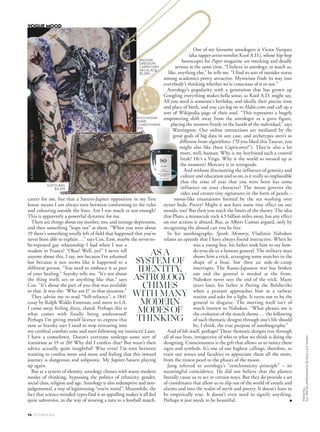 career for me, but that a Saturn-Jupiter opposition in my first
house means I am always torn between conforming to the rules
and colouring outside the lines. Am I too much or not enough?
This is apparently a powerful dynamic for me.
There are things about my mother, too, and teenage depression,
and then something “leaps out” at them. “When you were about
19 there’s something totally left of field that happened that you’ve
never been able to explain …” says Cox. Erm, maybe the never-to-
be-repeated gay relationship I had when I was a
student in France? “Okay! Well, yes!” I never tell
anyone about this, I say, not because I’m ashamed
but because it just seems like it happened to a
different person. “You need to embrace it as part
of your healing,” Starsky tells me. “It’s not about
the thing itself, sex or anything like that,” says
Cox. “It’s about the part of you that was available
to that. It was the: ‘Who am I?’ in that situation.”
They advise me to read “Self-reliance”, a 1841
essay by Ralph Waldo Emerson, and move to LA.
I come away feeling dizzy, elated. Perhaps this is
what comes with finally being understood!
Perhaps I’m giving myself licence to express this
now as Starsky says I need to stop retreating into
my cerebral comfort zone and start following my instincts! Later,
I have a comedown. Doesn’t everyone undergo some sort of
transition at 19 or 20? Why did I confess that? But wasn’t their
advice actually quite insightful? Wise even? I’m torn between
wanting to confess more and more and feeling that this inward
journey is dangerous and solipsistic. My Jupiter-Saturn playing
up again.
But as a system of identity, astrology chimes with many modern
modes of thinking, bypassing the politics of ethnicity, gender,
social class, religion and age. Astrology is also redemptive and non-
judgemental, a way of legitimising “you’re weird”. Meanwhile, the
fact that science-minded types find it so appalling makes it all feel
quite subversive, in the way of wearing a tutu to a football match.
AS A
SYSTEM OF
IDENTITY,
ASTROLOGY
CHIMES
WITH MANY
MODERN
MODES OF
THINKING
ALEXANDERMCQUEENA/W’16/’17
GUCCI BAG,
$4,235.
R+CO MOON
SHINE
CONDITIONER,
$36.
BROOKE
GREGSON
CAPRICORN
NECKLACE
$2,280.
One of my favourite astrologers is Victor Vazquez
(aka rapper-artist-novelist Kool A.D.), whose hip-hop
horoscopes for Paper magazine are mocking and deadly
serious at the same time. “I believe in astrology, as much as,
like, anything else,” he tells me. “I find its sort of outsider status
among academics pretty attractive. Mysticism finds its way into
everybody’s thinking whether we’re conscious of it or not.”
Astrology’s popularity with a generation that has grown up
Googling everything makes hella sense, as Kool A.D. might say.
All you need is someone’s birthday, and ideally their precise time
and place of birth, and you can log on to Alabe.com and call up a
sort of Wikipedia page of their soul. “This represents a hugely
empowering shift away from the astrologer as a guru figure,
placing the answers firmly in the hands of the individual,” says
Warrington. Our online interactions are mediated by the
great gods of big data in any case, and archetypes aren’t so
different from algorithms. (“If you liked this Taurus, you
might also like these Capricorns!”). They’re also a lot
more, well, human. Why is my boyfriend such a control
freak? He’s a Virgo. Why is the world so messed up at
the moment? Mercury is in retrograde.
And without discounting the influence of genetics and
culture and education and so on, is it really so implausible
that the time of year that you were born has some
influence on your character? The moon governs the
tides and creates tiny signatures in the form of pearls –
moon-like emanations formed by the sea washing over
oyster beds. Pretty! Might it not have some tiny effect on our
moods, too? But then you reach the limits of the theory. The idea
that Pluto, a minuscule rock 4.5 billion miles away, has any effect
on our actions is absurd. But, as Albert Camus argued, only by
recognising the absurd can you be free.
In his autobiography, Speak, Memory, Vladimir Nabokov
relates an episode that I have always found instructive. When he
was a young boy, his father took him to say how-
do-you-do to a famous general. The military man
shows him a trick, arranging some matches in the
shape of a boat, but then an aide-de-camp
interrupts. The Russo-Japanese war has broken
out and the general is needed at the front.
Nabokov never sees the end of the trick. Many
years later, his father is fleeing the Bolsheviks
when a peasant approaches him at a railway
station and asks for a light. It turns out to be the
general in disguise. The meeting itself isn’t of
much interest to Nabokov. “What pleases me is
the evolution of the match theme … the following
of such thematic designs through one’s life should
be, I think, the true purpose of autobiography.”
And of life itself, perhaps? These thematic designs run through
all of our lives, irrespective of who or what we think is doing the
designing. Consciousness is the gift that allows us to notice these
signs and symbols. It’s one of our highest callings, therefore, to
train our senses and faculties to appreciate them all the more,
from the tiniest pearl to the phases of the moon.
Jung referred to astrology’s “synchronicity principle” – its
meaningful coincidence. He did not believe that the planets
literally cause us to act in certain ways. But they do provide a set
of coordinates that allow us to slip out of the world of emails and
alarms and into the realm of myth and poetry. It doesn’t have to
be empirically true. It doesn’t even need to signify anything.
Perhaps it just needs to be beautiful. ■
74 OCTOBER 2016
VOGUE MOOD
INDIGITAL
ALLPRICESAPPROXIMATEDETAILSLASTPAGES
 