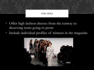 • Offer high fashion dresses from the runway to
deserving teens going to prom
• Include individual profiles of winners in the magazine
THE IDEA
 