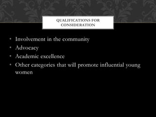• Involvement in the community
• Advocacy
• Academic excellence
• Other categories that will promote influential young
women
QUALIFICATIONS FOR
CONSIDERATION
 