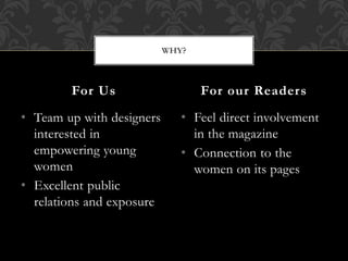 • Team up with designers
interested in
empowering young
women
• Excellent public
relations and exposure
• Feel direct involvement
in the magazine
• Connection to the
women on its pages
For Us For our Readers
WHY?
 