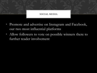• Promote and advertise on Instagram and Facebook,
our two most influential platforms
• Allow followers to vote on possible winners there to
further reader involvement
SOCIAL MEDIA
 