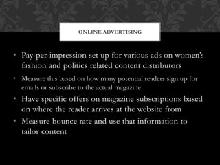 • Pay-per-impression set up for various ads on women’s
fashion and politics related content distributors
• Measure this based on how many potential readers sign up for
emails or subscribe to the actual magazine
• Have specific offers on magazine subscriptions based
on where the reader arrives at the website from
• Measure bounce rate and use that information to
tailor content
ONLINE ADVERTISING
 