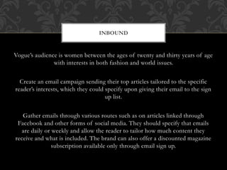 Vogue’s audience is women between the ages of twenty and thirty years of age
with interests in both fashion and world issues.
Create an email campaign sending their top articles tailored to the specific
reader’s interests, which they could specify upon giving their email to the sign
up list.
Gather emails through various routes such as on articles linked through
Facebook and other forms of social media. They should specify that emails
are daily or weekly and allow the reader to tailor how much content they
receive and what is included. The brand can also offer a discounted magazine
subscription available only through email sign up.
INBOUND
 