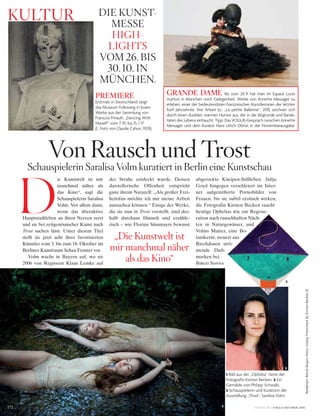 172
kultuR
VOGUE.DE / VOGUE OKTOBER 2016
D
ie Kunstwelt ist mir
manchmal näher als
das Kino“, sagt die
Schauspielerin Saralisa
Volm. Vor allem dann,
wenn das überaktive
Hauptstadtleben an ihren Nerven zerrt
und sie bei zeitgenössischer Kunst nach
Trost suchen lässt. Unter diesem Titel
stellt sie jetzt acht ihrer favorisierten
Künstler vom 3. bis zum 18. Oktober im
Berliner Kunstraum Schau Fenster vor.
Volm wuchs in Bayern auf, wo sie
2006 von Regisseur Klaus Lemke auf
der Straße entdeckt wurde. Dessen
darstellerische Offenheit entspricht
ganz ihrem Naturell: „Als großer Frei-
heitsfan möchte ich mir meine Arbeit
aussuchen können.“ Einige der Werke,
die sie nun in Trost vorstellt, sind des-
halb durchaus filmisch und erzähle-
risch – wie Florian Süssmayrs bewusst
abgerockte Kneipen-Stillleben. Julija
Goyd hingegen verschleiert im Inter-
net aufgestöberte Pornobilder von
Frauen, bis sie subtil erotisch wirken,
die Fotografin Kirsten Becken taucht
heutige Ophelias wie zur Regene-
ration nach rauschhaften Näch-
ten in Naturgewässer, und
Volms Mutter, eine Bo-
tanikerin, steuert aus
Riechdosen strö-
mende Duft-
marken bei.
Birgit Sonna
schauspielerin saralisa volm kuratiert in Berlin eine kunstschau
von Rausch und trost
1 Bild aus der „Ophelia“-Serie der
Fotografin Kirsten Becken. 2 Ein
Gemälde von Philipp Schwalb.
3 Schauspielerin und Kuratorin der
Ausstellung „Trost“, Saralisa Volm.
DiE kunst-
MEssE
high-
lights
voM 26. Bis
30. 10. in
MünchEn.
PREMIERE
Erstmals in Deutschland zeigt
das Museum Folkwang in Essen
Werke aus der Sammlung von
François Pinault: „Dancing With
Myself“ vom 7.10. bis 15.1.17
(l.: Foto von Claude Cahun, 1929).
GRANDE DAME Bis zum 24.9. hat man im Espace Louis
Vuitton in München noch Gelegenheit, Werke von Annette Messager zu
erleben, einer der bedeutendsten französischen Künstlerinnen der letzten
fünf Jahrzehnte. Ihre Arbeit (o.: „La petite Ballerine“, 2011) zeichnet sich
durch einen dunklen, warmen Humor aus, der in die Abgründe und Banali-
täten des Lebens eintaucht. Tipp: Das VOGUE-Gespräch zwischen Annette
Messager und dem Kurator Hans Ulrich Obrist in der Novemberausgabe.
„Die kunstwelt ist
mir manchmal näher
als das kino“
1
3
2
Redaktion:BerndSkupin;Fotos:SvenjaTrierscheid(1),KirstenBecken(1)
 