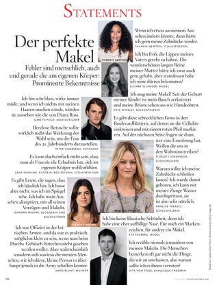Wenn ich etwas an meinem Aus-
sehen ändern könnte, dann hätte
ich gern meine Zahnlücke wieder.
thandie neW ton, schausPielerin
Ich bin froh, die Lippen meines
Vaters geerbt zu haben. Die
wunderschönen langen Beine
meiner Mutter hätte ich zwar auch
gern gehabt, aber stattdessen habe
ich seine dürren bekommen!
eliZaBeth JaGGer , Model
Ich mag meine Makel! Seit der Geburt
meiner Kinder ist mein Bauch zerknittert
und meine Brüste sehen aus wie Hundeohren.
kate Winslet, schausPielerin
Es gibt diese schrecklichen Fotos in den
Boulevardblättern, auf denen sie die Cellulite
einkreisen und mit einem roten Pfeil markie-
ren. Auf der nächsten Seite fragen sie dann,
wer eine Essstörung hat.
Wollen die uns in
den Wahnsinn treiben?
scarlett Johansson,
schausPielerin
Warum sollte ich meine
Zahnlücke schließen
lassen? Ich wurde damit
geboren, ich kann mit
meiner Zunge Wasser
durchspritzen, sie
ist also sehr nützlich.
Vanessa Paradis,
schausPielerin
Ich bin keine klassische Schönheit, denn ich
habe eine eher auffällige Nase. Für mich ein Marken-
zeichen, für andere ein Makel.
eVa PadBerG, Model
Ich erzähle niemals jemandem von
meinen Makeln. Die Menschen
bemerken oft gar nicht die Dinge,
die wir an uns hassen, also warum
sollte ich es ihnen verraten?
dita Von teese, BurlesQue­tÄnZerin
Ich bin sehr blass, wirke immer
müde, und wenn ich nichts mit meinen
Haaren machen würde, würden
sie aussehen wie die von Diana Ross.
Gareth PuGh, ModedesiGner
Herzlose Retusche sollte
wirklich nicht das Werkzeug der
Wahl sein, um die Frau
des 21. Jahrhunderts darzustellen.
Peter lindBerGh, FotoGraF
Es kann doch einfach nicht sein, dass
man als Frau nie die Erlaubnis hat, sich im
eigenen Körper wohlzufühlen.
lena dunhaM, autorin, reGisseurin, schausPielerin
Es gibt Leute, die sagen, dass
ich hässlich bin. Ich hasse
aber nicht, was ich im Spiegel
sehe. Ich habe mein Aus-
sehen akzeptiert, mit all seinen
Vorzügen und Makeln.
leandra Medine, BloGGerin und
Buchautorin
Ich war Offizier in der bri-
tischen Armee, und da war es praktisch,
möglichst klein zu sein, wenn man beim
Durchs-Gebüsch-Kriechen nicht gesehen
werden wollte. Aber wahrscheinlich
wundern sich sowieso die meisten Men-
schen, wie ich dürre, kleine Person es über-
haupt jemals in die Army schaffen konnte.
JaMes Blunt, Musiker
VOGUE.DE / VOGUE OKTOBER 2016288
Redaktion:SaskiaIbrom;Fotos:Shutterstock(2),GettyImages(4)
Der perfekte
MakelFehler sind menschlich, auch
und gerade die am eigenen Körper:
Prominente Bekenntnisse
STATEMENTS
T H A N D I E N E W TO N
G A R E T H P U G H
E L I Z A B E T H J AG G E R
L E A N D R A M E D I N E
VA N E S S A PA R A D I S
J A M E S B L U N T
 