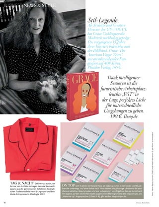 18 V o G u e B u s i n e s s
Fotos:FabienBaron/CourtesyTheCondéNastPublications(1);allePreiseunverbindlich
BUSINESS NEWS & STYLE
Stil-Legende
Als Stylistin und Creative
Director der US-VOGUE
hat Grace Coddington die
Modewelt nachhaltig geprägt.
Die vergangenen 15 Jahre
ihrer Karriere beleuchtet nun
der Bildband „Grace: The
American Vogue Years“
mit atemberaubenden Foto-
grafien auf 408 Seiten.
Phaidon Verlag, 165 e.
Dank intelligenter
Sensoren ist die
futuristische Arbeitsplatz-
leuchte „WiT“ in
der Lage, perfektes Licht
für unterschiedliche
Umgebungen zu geben.
199 e. Benq.de
ON TOP seit 15 Jahren ist natalie Franz als Make­up artist in der Mode­ und Musik­
branche unterwegs. auf einer reise nach tokio testete die gebürtige ukrainerin die dort
überaus beliebten Beautymasken und war so begeistert vom ergebnis, dass sie kurzerhand
ihre eigene, auf den westlichen Markt ausgerichtete Marke gründete. die Magicstripes, z.B.
„Wake Me up“­augenpatches (5 Paar 35 $), gibt es über Magicstripes.de.
TAG & NACHT definitiv zu schön, um
ihn nur zum schlafen zu tragen: der rote Baumwoll­
pyjama aus der gemeinsamen kollektion des engli­
schen traditionslabels new & lingwood und Brit­
Mode­entrepreneurin alex eagle. 210 $.
 