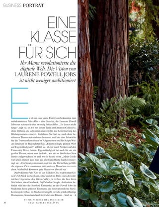 BUSINESS PORTRÄT
36 V O G U E B U S I N E S S
EINE
KLASSE
FÜR SICHIhr Mann revolutionierte die
digitale Welt. Die Vision von
LAURENE POWELL JOBS
ist nicht weniger ambitioniert
Es ist nur eine kurze Fahrt vom bekannten zum
unbekannteren Palo Alto – eine Strecke, die Laurene Powell
Jobs nun schon seit über zwanzig Jahren fährt. „Es dauert nicht
lange“, sagt sie, als wir mit ihrem Tesla am Emerson Collective,
ihrer Stiftung, die sich unter anderem für die Reformierung des
Bildungswesens einsetzt, losfahren. Sie hat sie nach dem be-
rühmten Transzendentalisten benannt, weil sie eine Schwäche
für die Transzendentalisten im Allgemeinen und für Ralph Wal-
do Emerson im Besonderen hat. „Emerson legte großen Wert
auf Eigenständigkeit“, erklärt sie, als wir nach Norden auf den
University Drive fahren. Eigenständigkeit ist auch für sie ein
großes Thema, wenn man bedenkt, wie sie im ländlichen New
Jersey aufgewachsen ist und wo sie heute steht. „Mein Credo
war schon immer, dass man aus allem das Beste machen muss“,
sagt sie. „Und zwar gemeinsam, weil mir die Vorstellung gefällt,
die eigenen Ziele zusammen mit anderen Menschen zu errei-
chen. Schließlich kommen gute Ideen von überall her.“
Das bekannte Palo Alto ist der Teil der City, in dem man kei-
nen USB-Stick werfen kann, ohne damit ins Büro eines der zahl-
reichen Urgesteine des Silicon Valley zu treffen, die hier ihren
Sitz haben, etwa Facebook, PayPal oder Google. Außerdem be-
findet sich hier die Stanford University, an der Powell Jobs als
Studentin ihren späteren Ehemann, die Innovationsikone Steve,
kennengelernt hat. Im Stadtzentrum gibt es viele grünkohllastige
Restaurants, Kunsthandwerksbetriebe und Bäume. „Sind sie
T E X T : R O B E R T S U L L I VA N
F O T O : PAT R I C K D E M A R C H E L I E R
 
