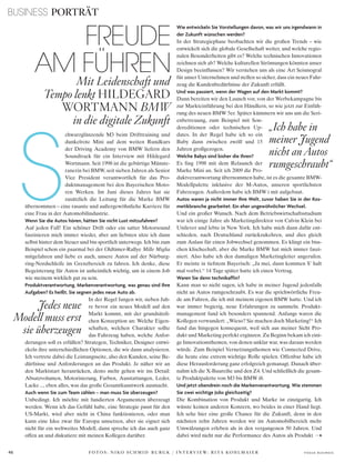 S
BUSINESS PORTRÄT
46 V o G u e B u s i n e s s
chwarzglänzende M3 beim Drifttraining und
dunkelrote Mini auf dem weiten Rundkurs
der Driving Academy von BMW liefern den
Soundtrack für ein Interview mit Hildegard
Wortmann. Seit 1998 ist die gebürtige Münste-
ranerin bei BMW, seit sieben Jahren als Senior
Vice President verantwortlich für das Pro-
duktmanagement bei den Bayerischen Moto-
ren Werken. Im Juni dieses Jahres hat sie
zusätzlich die Leitung für die Marke BMW
übernommen – eine rasante und außergewöhnliche Karriere für
eine Frau in der Automobilindustrie.
Wenn Sie die Autos hören, hätten Sie nicht Lust mitzufahren?
Auf jeden Fall! Ein schöner Drift oder ein satter Motorsound
faszinieren mich immer wieder, aber am liebsten sitze ich dann
selbst hinter dem Steuer und bin sportlich unterwegs. Ich bin zum
Beispiel schon ein paarmal bei der Oldtimer-Rallye Mille Miglia
mitgefahren und liebe es auch, unsere Autos auf der Nürburg-
ring-Nordschleife im Grenzbereich zu fahren. Ich denke, diese
Begeisterung für Autos ist unheimlich wichtig, um in einem Job
wie meinem wirklich gut zu sein.
Produktverantwortung, Markenverantwortung, was genau sind Ihre
Aufgaben? Es heißt, Sie segnen jedes neue Auto ab.
In der Regel fangen wir, sieben Jah-
re bevor ein neues Modell auf den
Markt kommt, mit der grundsätzli-
chen Konzeption an: Welche Eigen-
schaften, welchen Charakter sollte
das Fahrzeug haben, welche Anfor-
derungen soll es erfüllen? Strategen, Techniker, Designer entwi-
ckeln ihre unterschiedlichen Optionen, die wir dann analysieren.
Ich vertrete dabei die Leistungsseite, also den Kunden, seine Be-
dürfnisse und Anforderungen an das Produkt. Je näher wir an
den Marktstart heranrücken, desto mehr gehen wir ins Detail:
Absatzvolumen, Motorisierung, Farben, Ausstattungen, Leder,
Lacke..., eben alles, was das große Gesamtkunstwerk ausmacht.
Auch wenn Sie zum Team zählen – man muss Sie überzeugen?
Unbedingt. Ich möchte mit fundierten Argumenten überzeugt
werden. Wenn ich das Gefühl habe, eine Strategie passt für den
US-Markt, wird aber nicht in China funktionieren, oder man
kann eine Idee zwar für Europa umsetzen, aber sie eignet sich
nicht für ein weltweites Modell, dann spreche ich das auch ganz
offen an und diskutiere mit meinen Kollegen darüber.
Wie entwickeln Sie Vorstellungen davon, was wir uns irgendwann in
der Zukunft wünschen werden?
In der Strategiephase beobachten wir die großen Trends – wie
entwickelt sich die globale Gesellschaft weiter, und welche regio-
nalen Besonderheiten gibt es? Welche technischen Innovationen
zeichnen sich ab? Welche kulturellen Strömungen könnten unser
Design beeinflussen? Wir verstehen uns als eine Art Seismograf
für unser Unternehmen und stellen so sicher, dass ein neues Fahr-
zeug die Kundenbedürfnisse der Zukunft erfüllt.
Und was passiert, wenn der Wagen auf den Markt kommt?
Dann bereiten wir den Launch vor, von der Werbekampagne bis
zur Markteinführung bei den Händlern, so wie jetzt zur Einfüh-
rung des neuen BMW 5er. Später kümmern wir uns um die Seri-
enbetreuung, zum Beispiel mit Son-
dereditionen oder technischen Up-
dates. In der Regel habe ich so ein
Baby dann zwischen zwölf und 15
Jahren großgezogen.
Welche Babys sind bisher die Ihren?
Es fing 1998 mit dem Relaunch der
Marke Mini an. Seit ich 2009 die Pro-
duktverantwortung übernommen habe, ist es die gesamte BMW-
Modellpalette inklusive der M-Autos, unseren sportlichsten
Fahrzeugen. Außerdem habe ich BMW i mit aufgebaut.
Autos waren ja nicht immer Ihre Welt, zuvor haben Sie in der Kos-
metikbranche gearbeitet. Ein eher ungewöhnlicher Wechsel.
Und ein großer Wunsch. Nach dem Betriebswirtschaftsstudium
war ich einige Jahre als Marketingdirektor von Calvin Klein bei
Unilever und lebte in New York. Ich habe mich dann dafür ent-
schieden, nach Deutschland zurückzukehren, und dies gleich
zum Anlass für einen Jobwechsel genommen. Es klingt ein biss-
chen klischeehaft, aber die Marke BMW hat mich immer faszi-
niert. Also habe ich den damaligen Marketingleiter angerufen.
Er meinte in tiefstem Bayerisch: „Ja mei, dann kommen S’ halt
mal vorbei.“ 14 Tage später hatte ich einen Vertrag.
Waren Sie denn technikaffin?
Kann man so nicht sagen, ich habe in meiner Jugend jedenfalls
nicht an Autos rumgeschraubt. Es war die sprichwörtliche Freu-
de am Fahren, die ich mit meinem eigenen BMW hatte. Und ich
war immer begierig, neue Erfahrungen zu sammeln. Produkt-
management fand ich besonders spannend. Anfangs waren die
Kollegen verwundert: „Wieso? Sie machen doch Marketing!“ Ich
fand das hingegen konsequent, weil sich aus meiner Sicht Pro-
dukt und Marketing perfekt ergänzen. Zu Beginn bekam ich eini-
ge Innovationsthemen, von denen unklar war, was daraus werden
würde. Zum Beispiel Vernetzungsthemen wie Connected Drive,
die heute eine extrem wichtige Rolle spielen. Offenbar habe ich
diese Herausforderung ganz erfolgreich gemanagt. Danach über-
nahm ich die X-Baureihe und den Z4. Und schließlich die gesam-
te Produktpalette von M3 bis BMW i8.
Und jetzt obendrein noch die Markenverantwortung. Wie stemmen
Sie zwei wichtige Jobs gleichzeitig?
Die Kombination von Produkt und Marke ist einzigartig. Ich
wüsste keinen anderen Konzern, wo beides in einer Hand liegt.
Ich sehe hier eine große Chance für die Zukunft, denn in den
nächsten zehn Jahren werden wir im Automobilbereich mehr
Umwälzungen erleben als in den vergangenen 50 Jahren. Und
dabei wird nicht nur die Performance des Autos als Produkt
„Ich habe in
meiner Jugend
nicht an Autos
rumgeschraubt“
FREUDE
AM FÜHRENMit Leidenschaft und
Tempo lenkt hilDEgARD
WoRtMAnn BMW
in die digitale Zukunft
F O T O S : N I K O S C H M I D - B U R G K / I N T E R V I E W: R I TA K O H L M A I E R
Jedes neue
Modell muss erst
sie überzeugen
 