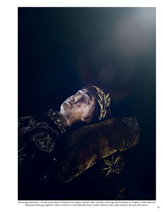 59
der heilige honoratus – für die einen bizarrer totenkult, für andere tröstlich. oder, wie Patti smith sagt, die ihre reisen zu Gräbern in aller Welt mit
reliquienverehrung vergleicht: „Man ist nicht nur in der nähe des toten, sondern fühlt mit den vielen anderen, die auch dort waren.“
 