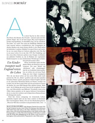 66 V o G u e B u s i n e s s
An einem Tag hat sie alles verloren:
ihre Eltern, ihre Heimat, ihre Freunde – und jetzt auch noch ihre
geliebte Puppe. Die ist auf dem langen Weg nach England ir-
gendwo liegengeblieben, im überfüllten Zug, auf der schaukeln-
den Fähre, wer weiß? Nun steht das fünfjährige Mädchen mit
rund tausend anderen verschüchterten und verängstigten jü-
dischen Kindern mit einem kleinen Koffer in der Hand mitten
im hektischen Londoner Bahnhof Liverpool Street und wartet,
bis sie von einem Mann in Uniform aufgerufen wird. Der Ruf
in ein neues Leben. Es ist das Jahr 1939: Die Fünfjährige und
ihre etwas ältere Schwester gehören einer Gruppe von Kindern
aus jüdischen Familien an, die im Rahmen der sogenannten
Kindertransporte vor den mörderischen NS-Schergen in Sicher-
heit gebracht werden sollen.
Heute, fast 80 Jahre später, hat Ste-
phanie Shirley ihr Deutsch so gut wie
vergessen. Ein paar Wörter wie
„Kirchturm“ oder „Glockenspiel“
sind ihr im Gedächtnis haften geblie-
ben, sie wirken wie ein ferner Nach-
klang aus einer längst vergangenen
Welt, die mit ihrem Leben auf den ersten Blick nichts mehr
gemein hat. Die zur „Dame“ geadelte Lady mit dem typischen
britischen Humor spricht gestochenes Oxford English und lebt
in der pittoresken Kleinstadt Henley-on-Thames westlich von
London, die mit ihren urigen Pubs und den gewundenen Gassen
die Kulisse für einen Miss-Marple-Film abgeben könnte. Mehr
noch – die 83-Jährige gilt auf der Insel als die urenglische Version
der „vom Tellerwäscher zum Millionär“-Geschichte, denn in den
1960er Jahren gründete sie ihr eigenes Software-Unternehmen,
das sie zu einer der reichsten und erfolgreichsten Businessfrauen
des Königreichs machte.
Doch ihre ebenso einzigartige wie dramatische Lebens-
geschichte beginnt nicht auf der Insel, sondern in Dortmund:
Dort wird Stephanie Shirley 1933 als Vera Buchenthal geboren.
„Wenn die Welt ihren normalen Lauf genommen hätte, wäre
SUCCESS STORY 1 Mit Margaret thatcher bei einem tref­
fen der computer society in den 1970ern. 2 erhebung in den adelsstand,
2000. 3 Mit ihrem sohn Giles in den 70ern. 4 rednerin auf einem kon­
gress in Wien, 2015. 5 das Flüchtlingsmädchen in den 1940ern. 6 die junge
Firmengründerin, um 1962. 7 Bei einem empfang mit Bill Gates in london
ende der 1970er Jahre. 8 Begegnung mit der Queen in der university of
Buckingham. 9 die ambitionierte it­spezialistin in den 1950er Jahren.
BUSINESS PORTRÄT
2
1
3
Ein Kinder-
transport nach
England rettete
ihr Leben
 