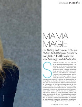 79
Foto:Eventbrite BUSINESS PORTRÄT
S
ie liebt die Menschen, aber noch mehr liebt
sie es, Menschen zusammenzubringen. Und
genau das hat sie zu ihrem Beruf gemacht.
Einem beeindruckend erfolgreichen. Mit
Kevin Hartz, ihrem Ehemann, und Renaud
Visage gründete die Kalifornierin Julia
Hartz vor zehn Jahren das Unternehmen
Eventbrite, eine Onlineplattform, auf der
Kunden Veranstaltungen jeglicher Art in-
klusive Ticketverkauf organisieren können:
vom Lady-Gaga-Konzert in Las Vegas bis zum Symposium für
Forstpraktiker im badischen Oberkirch. Was als klassisches
Start-up in San Francisco begann, ist heute ein milliardenschwe-
res Unternehmen mit mehr als 500 Mitarbeitern auf der gan-
zen Welt, mit Büros etwa in Argentinien, Australien, Singapur,
Großbritannien und Deutschland. Allein im vergangenen Jahr
wurden über Eventbrite 80 Millionen Tickets für 2,1 Millionen
Events in 187 Ländern verkauft. Jetzt sitzt die 36-Jährige auf
dem Sofa der „Fabrik 23“, einem Industrieloft in Berlin. Am
Abend zuvor sprach sie auf einer Veranstaltung für Gründerin-
nen. Gleich nach dem Interview wird sie nach London aufbre-
chen, wo ihr Mann Kevin und die beiden Töchter auf sie warten.
Sie sind CEO eines erfolgreichen Unternehmens in Kalifornien,
bekommen Auszeichnungen für eine herausragende Unterneh-
MAMA
MAGIEAls Mitbegründerin und CEO der
Online-Ticketplattform Eventbrite
steht JULIA HARTZ für eine
neue Führungs- und Arbeitskultur
I N T E R V I E W: S A S K I A I B R O M
 