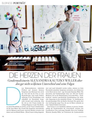BUSINESS PORTRÄT
130 V o G u e B u s i n e s s
D
iese Rückenschmerzen. Außerdem
Übelkeit und Atemnot. Könnten
Symptome eines Burnouts sein, meint
der Arzt und rät der Frau zu einer
Psychotherapie. Eine fatale Fehlein-
schätzung. In der Notaufnahme wird
schließlich ein Herzinfarkt festge-
stellt. Gerade noch rechtzeitig. Aber
für viel zu viele Frauen kommt die
richtige Diagnose zu spät. Das Risiko,
an einem Herzinfarkt zu sterben, ist für Frauen deutlich höher
als für einen Mann. Der Grund: Die Symptome unterscheiden
sich bei Männern und Frauen, doch die Medizin orientiert sich
immer noch am Modell Mann. „Wenn Frauen richtig diagnosti-
ziert und rasch behandelt werden wollen, müssten sie beim
Herzinfarkt männliche Symptome entwickeln, etwa Schmerzen
in der Brust und im Arm“, sagt Alexandra Kautzky-Willer. Die
Internistin und Endokrinologin leitet seit 2010 die Gender
Medicine Unit an der Medizinischen Universität Wien. „Yentl-
Syndrom“ nannten amerikanische Kardiologinnen die utopi-
sche Anpassung an das männliche Prinzip – in Anlehnung an
den gleichnamigen Film mit Barbra Streisand. Die spielte dort
eine wissbegierige junge Frau, die nur als Mann verkleidet an
einer Talmud-Schule lernen kann.
Statt Frauen in ein männliches Schema zu pressen, berück-
sichtigt die Gendermedizin die Unterschiede zwischen den
Geschlechtern. Eine noch junge Disziplin. Bevor die 54-jährige
Wienerin Kautzky-Willer zur Professorin für Gendermedizin
Gendermedizinerin AlExAnDRA kAutzky-WillER über
den gar nicht so kleinen Unterschied und seine Folgen
DIE HERZEN DER FRAUEN
 