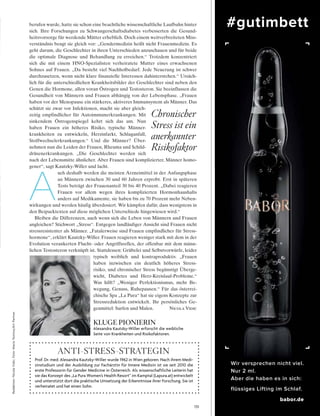 #gutimbett
Wir versprechen nicht viel.
Nur 2 ml.
Aber die haben es in sich:
flüssiges Lifting im Schlaf.
babor.de
131
Redaktion:NicolaVidic;Foto:MarioTestino/ArtPartner
KLUGE PIONIERIN
alexandra kautzky­Willer erforscht die weibliche
seite von krankheiten und risikofaktoren.
berufen wurde, hatte sie schon eine beachtliche wissenschaftliche Laufbahn hinter
sich. Ihre Forschungen zu Schwangerschaftsdiabetes verbesserten die Gesund-
heitsvorsorge für werdende Mütter erheblich. Doch einem weitverbreiteten Miss-
verständnis beugt sie gleich vor: „Gendermedizin heißt nicht Frauenmedizin. Es
geht darum, die Geschlechter in ihren Unterschieden anzuschauen und für beide
die optimale Diagnose und Behandlung zu erreichen.“ Trotzdem konzentriert
sich die mit einem HNO-Spezialisten verheiratete Mutter eines erwachsenen
Sohnes auf Frauen. „Da besteht viel Nachholbedarf. Jede Neuerung ist schwer
durchzusetzen, wenn nicht klare finanzielle Interessen dahinterstehen.“ Ursäch-
lich für die unterschiedlichen Krankheitsbilder der Geschlechter sind neben den
Genen die Hormone, allen voran Östrogen und Testosteron. Sie beeinflussen die
Gesundheit von Männern und Frauen abhängig von der Lebensphase. „Frauen
haben vor der Menopause ein stärkeres, aktiveres Immunsystem als Männer. Das
schützt sie zwar vor Infektionen, macht sie aber gleich-
zeitig empfindlicher für Autoimmunerkrankungen. Mit
sinkendem Östrogenspiegel kehrt sich das um. Nun
haben Frauen ein höheres Risiko, typische Männer-
krankheiten zu entwickeln, Herzinfarkt, Schlaganfall,
Stoffwechselerkrankungen.“ Und die Männer? Über-
nehmen nun die Leiden der Frauen, Rheuma und Schild-
drüsenerkrankungen. „Die Geschlechter werden sich
nach der Lebensmitte ähnlicher. Aber Frauen sind komplizierter, Männer homo-
gener“, sagt Kautzky-Willer und lacht.
A
uch deshalb werden die meisten Arzneimittel in der Anfangsphase
an Männern zwischen 30 und 60 Jahren erprobt. Erst in späteren
Tests beträgt der Frauenanteil 30 bis 40 Prozent. „Dabei reagieren
Frauen vor allem wegen ihres komplizierten Hormonhaushalts
anders auf Medikamente, sie haben bis zu 70 Prozent mehr Neben-
wirkungen und werden häufig überdosiert. Wir kämpfen dafür, dass wenigstens in
den Beipacktexten auf diese möglichen Unterschiede hingewiesen wird.“
Bleiben die Differenzen, auch wenn sich die Leben von Männern und Frauen
angleichen? Stichwort „Stress“. Entgegen landläufiger Ansicht sind Frauen nicht
stressresistenter als Männer. „Fatalerweise sind Frauen empfindlicher für Stress-
hormone“, erklärt Kautzky-Willer. Frauen reagieren weniger stark mit dem in der
Evolution verankerten Flucht- oder Angriffsreflex, der offenbar mit dem männ-
lichen Testosteron verknüpft ist. Stattdessen: Grübelei und Selbstvorwürfe, leider
typisch weiblich und kontraproduktiv. „Frauen
haben inzwischen ein deutlich höheres Stress-
risiko, und chronischer Stress begünstigt Überge-
wicht, Diabetes und Herz-Kreislauf-Probleme.“
Was hilft? „Weniger Perfektionismus, mehr Be-
wegung, Genuss, Ruhepausen.“ Für das österrei-
chische Spa „La Pura“ hat sie eigens Konzepte zur
Stressreduktion entwickelt. Ihr persönliches Ge-
genmittel: Surfen und Malen. Nicola Vidic
Prof. dr. med. alexandra kautzky­Willer wurde 1962 in Wien geboren. nach ihrem Medi­
zinstudium und der ausbildung zur Fachärztin für innere Medizin ist sie seit 2010 die
erste Professorin für Gender Medicine in Österreich. als wissenschaftliche leiterin hat
sie das konzept des „la Pura Women’s health resort“ im kamptal (lapura.at) entwickelt
und unterstützt dort die praktische umsetzung der erkenntnisse ihrer Forschung. sie ist
verheiratet und hat einen sohn.
Anti-stREss-stRAtEgin
Chronischer
Stress ist ein
anerkannter
Risikofaktor
 