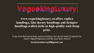 If you love famous brands, pursue fashion, but do not want to spend too
much, VoguekingLuxury will be your best choice!
Email:sarahtorrey20@gmail.com
www.voguekingluxury.cn offers replica
handbags, fake luxury handbags and designer
handbags,wallets,belts in high quality and cheap
price.
 