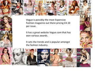 Vogue is possibly the most Expensive
Fashion magazine out there pricing £4.10
per issue.

It has a great website Vogue.com that has
won various awards.

It sets the trends and is popular amongst
the fashion industry.
 
