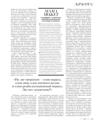 можно ли сразу после кесарева про-
вести ей липосакцию, потому что
у нее нет времени на две операции.
Я изучил этот вопрос, посоветовался
с коллегами, и мы решили, что тех-
нически это возможно — серьезных
противопоказаний для этого нет.
На роды я привлек пластического
хирурга, и мы в четыре руки успеш-
но провели операцию. Этот опыт
и несколько последующих показали,
что операция не так сложна, как ка-
жется, и я мог бы проводить ее один.
Для этого я несколько лет практико-
вался у своих коллег, пластических
хирургов, совершенствовался в липо-
сакции и пластике живота».
«Техника операции не содержит
секретов, — продолжает Петриков-
ский. — После благополучного завер-
шения родов мы проверяем темпе-
ратуру и давление, если они в норме
и эпидуральную анестезию пациент-
ка переносит нормально, я присту-
паю к удалению жира и лишней кожи.
Это занимает около сорока минут».
Самое привлекательное в про-
цедуре то, что она подразумевает
один наркоз, один шов, одно хирур-
гическое вмешательство и один реа-
билитационный период на две опера-
ции: кесарево сечение и липосакцию.
В США более тридцати процентов
родов проходят с применением кеса-
рева и многие впоследствии делают
липосакцию. Совместить все это ока-
залось логичным, и метод сразу стал
распространяться в США. Немало-
важно и то, что по отдельности опе-
рации стоят дороже, чем вместе.
За бьюти-роды выступает и аку-
шер-гинеколог Эрик Джей Эдвардс
из Флориды, известный тем, что од-
ним стежком сразу после естествен-
ных родов восстанавливает эластич-
ность влагалища, а кесарево делает
так, что даже татуировка на животе
потом выглядит идеально. «Важно,
чтобы акушер-гинеколог прошел се-
рьезное обучение в области пласти-
ческой хирургии. Я его не проходил,
поэтому всегда привлекаю другого
врача, который делает липосакцию».
Почему же бьюти-роды не прово-
дят в России? Ведь русские женщи-
ны первыми узнают о последних тен-
денциях в области красоты и просят
у врачей самое лучшее и передовое?
Позиция авторитетного перина-
тальногомедицинскогоцентра«Мать
и дитя», основанного Марком Кур-
цером, такова: этот метод приме-
нять не планируется. «Мы считаем,
что выполнять абдоминопластику
во время кесарева сечения нецелесо-
образно, — говорит профессор Омар
Аль Сабунчи, заведующий хирурги-
ческим отделением перинатального
центра. — После родов у женщины
матка большого размера, а передняя
брюшная стенка сильно растянута.
Это затрудняет правильный расчет
иссечения кожи и подкожно-жиро-
вой клетчатки. После полного восста-
новления объем лишней кожи будет
совершенно другим. Еще во время
беременности усиливается крово-
снабжение в области мышц и кожи
живота, что создает определенные
технические сложности. Еще один
момент: часто после беременности
у женщины появляется диастаз (рас-
хождение) мышц, который может
пройти самостоятельно, а возможно,
потребуется оперативное лечение,
совмещенное с абдоминопластикой».
Статистика гласит: в трех процентах
случаев после кесарева сечения мо-
гут образоваться внутрибрюшные
кровотечения, гнойно-спаечные вос-
паления, непроходимость кишечни-
ка, а липосакция опасна гематомами
и скоплением лишней жидкости.
К счастью, моя подруга с осложне-
ниями не столкнулась, но трудности
у нее, безусловно, были. «Реабилита-
ционный период проходил сложнее,
чем после первых родов, — говорит
Ольга. — Связано это с двойной опе-
рацией или нет, я не знаю. Но когда
все пришло в норму, я не пожалела.
За беременность я набрала шестна-
дцать килограммов — теперь их нет.
Смогла бы я добиться этого диетой
и спортом? Мне сорок два, и прове-
рять не хотелось».
Отважусь ли когда-нибудь я сама
на бьюти-роды? Возможность мгно-
венно стать стройной заманчива,
но почему бы не последовать совету
моего фитнес-тренера и перед бере-
менностью не сделать упор на укре-
пление пресса, во время — заняться
плаванием и йогой, а после пройти
курс процедур на аппарате Liposonix?
У меня будет как минимум девять
месяцев подумать. Радима Бочкаева
«На две операции – один наркоз,
один шов, одно вмешательство
и один реабилитационный период.
Звучит заманчиво?»
Особенно привлекательным та-
кое совмещение кажется женщинам
после тридцати пяти: в этом возрас-
те кожа уже не такая эластичная,
как в двадцать, сложнее уходит лиш-
ний вес и вернуться в идеальную
форму после беременности труднее.
Для них методика бьюти-родов Пет-
риковского — волшебная палочка.
Одно но: из-за приема антибиоти-
ков вы не сможете кормить ребенка
грудью, но период этот недолгий,
около недели.
МАМА
МОЖЕТ
ИЗ РОДДОМА – В СПОРТЗАЛ:
РАБОТАЙТЕ НАД ФОРМОЙ,
НЕ ОТХОДЯ ОТ КОЛЯСКИ.
Уже через неделю после родов
потихоньку приседайте, поднимайте
ноги лежа на боку, делайте упражне-
ния Кегеля. Через полтора месяца
перебирайтесь в зал. «Занимайтесь
три раза в неделю дважды в день, –
советует заслуженный тренер России
Игорь Завьялов. – Утром – основная
нагрузка, состоящая из трех частей:
силовая, пилатес или йога и кардио.
На вечернее занятие достаточно по-
тратить пятнадцать минут, но должно
быть задействовано все тело – подой-
дут подъемы по лестнице, быстрая
ходьба в парке. Во второй половине
дня обмен веществ замедляется, по-
этому организм надо встряхнуть».
Во время тренировки надевайте
поддерживающее бра и не перегру-
жайте мышцы груди, иначе рискуете
повредить молочные железы и спро-
воцировать мастит. Первые три ме-
сяца занимайтесь вполсилы, из-за
систематической перенагрузки моло-
ко может совсем пропасть. Покормите
ребенка перед тренировкой, а после
лучше сцедить, так как молочная кис-
лота, которая вырабатывается во вре-
мя занятий, может попасть в грудное
молоко и испортить его вкус.
2 0 1 6 М А Й V O G U E 125
КРАСОТА
 