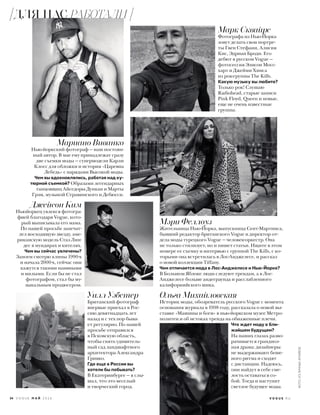 Марк Сквайрс
Фотографа из Нью-Йорка
зовут делать свои портре-
ты Гвен Стефани, Алисия
Кис, Эдриан Броди. Его
дебют в русском Vogue —
фотосессия Элисон Мосс-
харт и Джейми Хинса
из рок-группы The Kills.
Какую музыку вы любите?
Только рок! Слушаю
Radiohead, старые записи
Pink Floyd, Queen и новые,
еще не очень известные
группы.
Мариано Виванко
Нью-йоркский фотограф — наш постоян-
ный автор. В мае ему принадлежат сразу
две съемки моды — супермодели Карли
Клосс для обложки и история «Царевна
Лебедь» с нарядами Высокой моды.
Чем вы вдохновлялись, работая над ку-
тюрной съемкой? Образами легендарных
танцовщиц Айседоры Дункан и Марты
Грэм, музыкой Стравинского и Дебюсси.
Уилл Уэбстер
Британский фотограф
впервые приехал в Рос-
сию девятнадцать лет
назад и с тех пор быва-
ет регулярно. По нашей
просьбе отправился
в Псковскую область,
чтобы снять удивитель-
ный сад ландшафтного
архитектора Александра
Гривко.
Где еще в России вы
хотели бы побывать?
В Екатеринбурге — я слы-
шал, что это веселый
и творческий город.
Мэри Феллоуз
Жительница Нью-Йорка, выпускница Сент-Мартинса,
бывший редактор британского Vogue и директор от-
дела моды турецкого Vogue — человек-оркестр. Она
не только стилизует, но и пишет статьи. Ищите в этом
номере ее съемку и интервью с группой The Kills, с ко-
торыми она встретилась в Лос-Анджелесе, и рассказ
о новой коллекции Tiffany.
Чем отличается мода в Лос-Анджелесе и Нью-Йорке?
В Большом Яблоке люди следуют трендам, а в Лос-
Анджелесе больше андеграунда и расслабленного
калифорнийского шика.
Джейсон Ким
Ньюйоркец увлекся фотогра-
фией благодаря Vogue, кото-
рый выписывала его мама.
По нашей просьбе запечат-
лел восходящую звезду, аме-
риканскую модель Стаз Лин-
дес в мундирах и кителях.
Чем вы сейчас увлечены?
Запоем смотрю клипы 1990-х
и начала 2000-х, сейчас они
кажутся такими наивными
и милыми. Если бы не стал
фотографом, стал бы му-
зыкальным продюсером.
Ольга Михайловская
Историк моды, обозреватель русского Vogue c момента
основания журнала в 1998 году, рассказала о новой вы-
ставке «Машины и боги» в нью-йоркском музее Метро-
политен и об истоках тренда на обнаженные плечи.
Что ждет моду в бли-
жайшем будущем?
На наших глазах разво-
рачивается грандиоз-
ная драма: дизайнеры
не выдерживают беше-
ного ритма и сходят
с дистанции. Надеюсь,
они найдут в себе сме-
лость оставаться со-
бой. Тогда и наступит
светлое будущее моды.
34 V O G U E М А Й 2 0 1 6 V O G U E . R U
ФОТО:ИЗЛИЧНЫХАРХИВОВ
ДЛЯ НАС РАБОТАЛИ
 