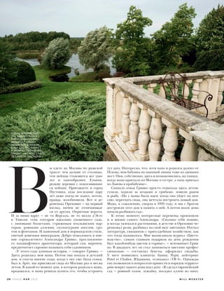  В
ы едете из Москвы по рижской
трассе: чем дальше от столицы,
тем пейзаж становится все уны-
лее и однообразнее. Ельник,
редкие деревни с покосившими-
ся избами. Приезжаете в город
Пустошка, куда последние пару
лет даже поезд не ходил, потом,
правда, возобновили. Вот и де-
ревенька Ореховно — на первый
взгляд, ничем не отличающая-
ся от других. Опрятные ворота.
И за ними вдруг — не то Версаль, не то вилла д’Эсте
в Тиволи: семь гектаров идеально ухоженного сада,
с липовыми боскетами, стриженым итальянским пар-
тером, ровными аллеями, скульптурами ангелов, гро-
том и фонтаном. И каменный дом в нормандском стиле,
увитый девичьим виноградом. Добро пожаловать в име-
ние сорокалетнего Александра Гривко, прославленно-
го ландшафтного архитектора, который сам, впрочем,
предпочитает скромно называть себя садовником.
«У этого сада длинная история, — говорит Гривко. —
Здесь родилась моя мама. Потом она попала в детский
дом, и спустя многие годы, когда у нее уже была семья,
был я, брат, мы приезжали сюда из Москвы раз в месяц
летом. В какой-то момент дом, в котором родилась мама,
продавался, и мама решила купить его, чтобы устроить
тут дачу. Интересно, что, хотя папа и родился далеко от
Пскова, моя бабушка по папиной линии тоже из здешних
мест. Они, собственно, здесь и познакомились, на танцах,
когда мама приехала из Москвы к сестре, а папа приехал
из Львова к прабабушке».
Сначала семья Гривко просто отдыхала здесь летом:
гуляли, ходили за ягодами и грибами, ловили раков
и рыбу. «Но у мамы была идея: когда она уйдет на пен-
сию, переехать сюда, она мечтала построить новый дом.
Мама, к сожалению, умерла в 1999 году, и мы с братом
достроили этот дом в память о ней. А потом возле дома
начали разбивать сад».
К этому моменту интересные перемены произошли
и в жизни самого Александра. «Сколько себя помню,
я всегда увлекался растениями, в детстве в Ореховно че-
ренковал розы, разбивал на свой вкус цветники. Изучал
литературу, связанную с приусадебным хозяйством, как
это тогда называлось. Мне выписывали журнал «Цвето-
водство», самым главным подарком на день рождения
был какой-нибудь цветок в горшке», — вспоминает Грив-
ко. В двадцать лет он стал заниматься цветами профес-
сионально — составлял букеты, оформлял свадьбы.
У него появились клиенты: банки, Pepsi, кейтеринг
Potel et Chabot, Юдашкин, телеканал «ТВ 6». Однажды
ему позвонили и попросили привести в порядок террито-
рию вокруг одного дома под сдачу. «Я сделал европейский
сад — ровный газон, лужайку, посадил аллею из пихт,
КЛЕН СЕРЕБРИСТЫЙ
(НА ЗАДНЕМ ПЛАНЕ)
АЛЕКСАНДР ГРИВКО
НАЗЫВАЕТ СВОИМ
ЛЮБИМЫМ ДЕРЕВОМ.
КЛЕН БЫСТРО РАСТЕТ
И ВЕЛИЧЕСТВЕННО ВЫ-
ГЛЯДИТ УЖЕ ЧЕРЕЗ ПАРУ
ЛЕТ ПОСЛЕ ПОСАДКИ.
W I L L W E B S T E R178 V O G U E М А Й 2 0 1 6
 