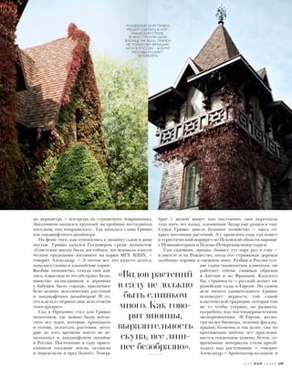 по периметру — изгороди из стриженого боярышника.
Заказчиком оказался крупный застройщик коттеджных
поселков, ему понравилось». Так началась слава Гривко
как ландшафтного дизайнера.
На фоне того, как относились к дизайну садов в девя-
ностые, Гривко казался Гулливером среди лилипутов.
«Советская школа была достойная, наследовала класси-
ческим традициям: взгляните на парки МГУ, ВДНХ, —
говорит Александр. — А потом все это куда-то делось,
начались гномы и альпийские горки.
Вообще непонятно, откуда они взя-
лись, и выглядело это абсурдно. Боль-
шинство палисадников в деревнях
у бабушек было гораздо приличнее
безо всяких экзотических растений
и ландшафтных дизайнеров! И то,
что я делал с первого дня, шло со всем
этим вразрез».
Сад в Ореховно стал для Гривко
полигоном, где можно было вопло-
тить все идеи, которые приходили
в голову, испытать растения, кото-
рые до того времени никто не ис-
пользовал в ландшафтном дизайне
в России. Постепенно к саду присо-
единили соседние земли, осушили
и переделали в пруд болото. Теперь
брат с женой живут там постоянно, они переехали
туда пять лет назад, племянник Захар уже родился там.
Семья Гривко завела большое хозяйство — здесь от-
крыт питомник растений. А с прошлого года сад вошел
в туристический маршрут по Псковской области наравне
с Пушкиногорьем и Псково-Печерским монастырем.
Сам садовник, правда, бывает тут пару раз в году —
в августе и на Рождество, когда его стриженые деревья
особенно хороши в снежном инее. Разбив в России сот-
ню садов знаменитым клиентам, он
работает сейчас главным образом
в Англии и во Франции. Казалось
бы, странность — русский делает ев-
ропейские сады в Европе. На самом
деле ничего удивительного: Гривко
исповедует верность той самой
классической традиции, которая там
не то чтобы утеряна, но размыта,
погребена под постмодернистскими
экспериментами. «В Европе, несмо-
тря на все биомоды, зеленые фасады,
крыши, балконы и так далее, уже на
протяжении многих лет прослежи-
вается тенденция: камень, бетон, со-
временные материалы стали преоб-
ладать над растениями, — говорит
Александр. — Архитектор на одном
«Видов растений
в саду не должно
быть слишком
много. Как гово-
рят японцы,
выразительность
скупа, все лиш-
нее безобразно».
УСАДЕБНЫЙ ДОМ ГРИВКО
РЕШИЛ СДЕЛАТЬ В НОР-
МАНДСКОМ СТИЛЕ.
В НЕМ СТРОИЛИ ДАЧИ
В КОНЦЕ XIX ВЕКА, ПРИЧЕМ
НЕ ТОЛЬКО ВО ФРАНЦИИ,
НО И В РОССИИ – ВОКРУГ
МОСКВЫ И САНКТ-
ПЕТЕРБУРГА.
2 0 1 6 М А Й V O G U E 179
 