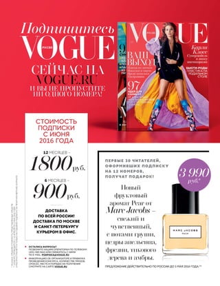 Подпишитесь
СЕЙЧАС НА
VOGUE.RU
И ВЫ НЕ ПРОПУСТИТЕ
НИ ОДНОГО НОМЕРА!
• ОСТАЛИСЬ ВОПРОСЫ?
ПОЗВОНИТЕ НАШИМ ОПЕРАТОРАМ ПО ТЕЛЕФОНУ:
(495) 989 9665 ИЛИ СВЯЖИТЕСЬ С НИМИ
ПО E-MAIL: PODPISKA@VOGUE.RU
• ИНФОРМАЦИЮ ОБ ОРГАНИЗАТОРЕ И ПРАВИЛАХ
ПРОВЕДЕНИЯ КОНКУРСА, КОЛИЧЕСТВЕ ПРИЗОВ,
СРОКАХ, МЕСТЕ И ПОРЯДКЕ ИХ ПОЛУЧЕНИЯ
СМОТРИТЕ НА САЙТЕ VOGUE.RU
ДОСТАВКА
ПО ВСЕЙ РОССИИ!
ДОСТАВКА ПО МОСКВЕ
И САНКТ-ПЕТЕРБУРГУ
КУРЬЕРОМ В ОФИС.
*УКАЗАНАСРЕДНЯЯСТОИМОСТЬПРЕДСТАВЛЕННЫХСРЕДСТВ.
**КОНКУРСПРОВОДИТСЯС14АПРЕЛЯПО5МАЯ2016ГОДА
ИРАСПРОСТРАНЯЕТСЯТОЛЬКОНАГОДОВУЮПОДПИСКУНАПЕЧАТНУЮВЕРСИЮЖУРНАЛА
Новый
фруктовый
аромат Pear от
Marc Jacobs –
свежий и
чувственный,
с нотами груши,
цедры апельсина,
фрезии, тикового
дерева и амбры.
ПРЕДЛОЖЕНИЕ ДЕЙСТВИТЕЛЬНО ПО РОССИИ ДО 5 МАЯ 2016 ГОДА.**
ПЕРВЫЕ 30 ЧИТАТЕЛЕЙ,
ОФОРМИВШИХ ПОДПИСКУ
НА 12 НОМЕРОВ,
ПОЛУЧАТ ПОДАРОК! 3 990
руб.*
1800руб.
12 МЕСЯЦЕВ –
900руб.
6 МЕСЯЦЕВ –
СТОИМОСТЬ
ПОДПИСКИ
С ИЮНЯ
2016 ГОДА
 