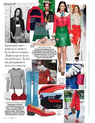 РЕДАКТОР
АННЕТ
ВЕБЕР,
ПАРИЖ.
Красный цвет –
король в этом и
будущем сезонах.
Директор отдела
моды Ольга Дуни-
на раскрывает
весь его спектр.
СЕКРЕТ ПАРИЖАНКИ
Тельняшка, балетки
и укороченные джинсы
клеш – так ходят францу-
женки. Акцент весны –
красная обувь. Мой выбор –
лоферы на низком каблуке:
они пригодятся и осенью.
КОЖАНЫЕ
ТУФЛИ,
63 000 руб.,
GUCCI.
ШЕЛКОВЫЙ
ПУЛОВЕР,
150 000 руб.,
CHLOÉ
ДЖИНСЫ,
24 500 руб.,
MIH JEANS.
ХЛОПКОВЫЙ
ТОП,
11 550 руб.,
MARC
JACOBS.
КОЖАНАЯ
КОСМЕТИЧКА,
CHANEL.
БЛЕСК ДЛЯ
ГУБ LACQUER
ROUGE, RD319,
1 611 руб.,
SHISEIDO.
GUCCI
TOPSHOPUNIQUE
.
ШЕЛКОВАЯ
ЮБКА,
38 500 руб.,
COACH.
СВЕЖИЙ МИКС
На выставке Фриды Кало
в Петербурге меня покорило ее
излюбленное сочетание красного
с зеленым и белым. Та же гамма
была и на показах сезонов
весна–лето и pre-fall.
НА НЕДЕЛЕ
МОДЫ
В ПАРИЖЕ.
КОЖАНЫЕ КЕДЫ,
29 500 руб.,
GOLDEN
GOOSE.
ХЛОПКОВОЕ
БЮСТЬЕ,
РАСШИТОЕ
БЛЕСТКАМИ,
36 500 руб.,
DRIES VAN
NOTEN.
БРИЖИТ
БАРДО,
КАННЫ,
1955.
ФРИДА
КАЛО,
ФОТО:
НИКОЛАС
МЮРЕЙ,
1939.
42 V O G U E М А Й 2 0 1 6
ФОТО:ДАНИЛГОЛОВКИН(1);EDWARDQUINN/EDWARDQUINN.COM(1);JASONLLOYD-EVANS(2);EASTNEWS(1);INDIGITALIMAGES.COM(2);АРХИВ(10)
ВЫБОР РЕДАКТОРА
 