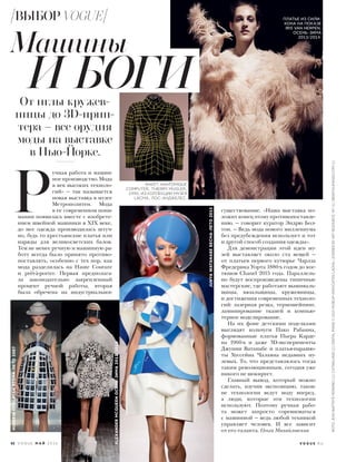 существование. «Наша выставка по-
ложит конец этому противопоставле-
нию, — говорит куратор Эндрю Бол-
тон. — Ведь мода нового миллениума
без предубеждения использует и тот
и другой способ создания одежды».
Для демонстрации этой идеи му-
зей выставляет около ста вещей —
от платьев первого кутюрье Чарлза
Фредерика Уорта 1880-х годов до кос-
тюмов Chanel 2015 года. Параллель-
но будут воспроизведены типичные
мастерские, где работают вышиваль-
щицы, вязальщицы, кружевницы,
и достижения современных техноло-
гий: лазерная резка, термошейпинг,
ламинирование тканей и компью-
терное моделирование.
На их фоне детскими поделками
выглядят кольчуги Пако Рабанна,
формованные платья Пьера Карде-
на 1960-х и даже 3D-эксперименты
Джунии Ватанабе и платья-парашю-
ты Хуссейна Чалаяна недавних ну-
левых. То, что представлялось тогда
таким революционным, сегодня уже
никого не шокирует.
Главный вывод, который можно
сделать, изучив экспозицию, таков:
не технологии ведут моду вперед,
а люди, которые эти технологии
используют. Поэтому ручная рабо-
та может запросто соревноваться
с машинной — ведь любой техникой
управляет человек. И все зависит
от его таланта. Ольга Михайловская
 Р
учная работа и машин-
ноепроизводство.Мода
в век высоких техноло-
гий» — так называется
новая выставка в музее
Метрополитен. Мода
в ее современном пони-
мании появилась вместе с изобрете-
нием швейной машинки в XIX веке,
до нее одежда производилась штуч-
но, будь то крестьянские платья или
наряды для великосветских балов.
Тем не менее ручную и машинную ра-
боту всегда было принято противо-
поставлять, особенно с тех пор, как
мода разделилась на Haute Couture
и prêt-à-porter. Первая предполага-
ла законодательно закрепленный
процент ручной работы, вторая
была обречена на индустриальное
Машины
От иглы кружев-
ницы до 3D-прин-
тера – все орудия
моды на выставке
в Нью-Йорке.
И БОГИ
ПЛАТЬЕ ИЗ СИЛИ-
КОНА НА ПОКАЗЕ
IRIS VAN HERPEN,
ОСЕНЬ–ЗИМА
2013/2014.
ЖАКЕТ ANATOMIQUE
COMPUTER, THIERRY MUGLER,
1990, ИЗ КОЛЛЕКЦИИ МУЗЕЯ
LACMA, ЛОС-АНДЖЕЛЕС.
ALEXANDERMCQUEENОСЕНЬ–ЗИМА2012/2013
JUNYAWATANABEВЕСНА–ЛЕТО2015
HUSSEINCHALAYANВЕСНА–ЛЕТО2007
V O G U E . R U
ВЫБОР VOGUE
ФОТО:JEAN-BAPTISTEMONDINO(1);CATWALKING(2);DIGITALIMAGE©2015MUSEUMASSOCIATES/LACMA,LICENSEDBYARTRESOURCE,NY(1);INDIGITALIMAGES.COM(1)
62 V O G U E М А Й 2 0 1 6
 