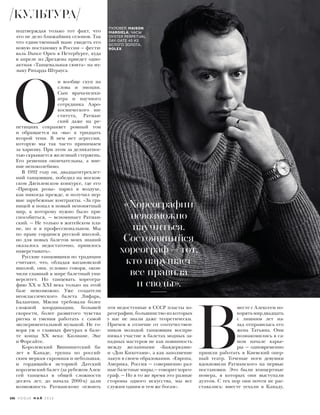 подтверждая только тот факт, что
это не дело ближайших сезонов. Так
что единственный шанс увидеть его
новую постановку в России — фести-
валь Dance Open в Петербурге, куда
в апреле из Дрездена приедет одно-
актная «Танцевальная сюита» на му-
зыку Рихарда Штрауса.
О
н вообще скуп на
слова и эмоции.
Сын врача-психи-
атра и научного
сотрудника Аэро-
космического ин-
ститута, Ратман-
ский даже на ре-
петициях сохраняет ровный тон
и обращается на «вы» к тридцать
второй тени. В нем нет агрессии,
которую мы так часто принимаем
за харизму. При этом за деликатнос-
тью скрывается железный стержень.
Его решения окончательны, а мне-
ние непоколебимо.
В 1992 году он, двадцатитрехлет-
ний танцовщик, победил на москов-
ском Дягилевском конкурсе, где его
«Призрак розы» парил в воздухе,
как никогда прежде, и получил пер-
вые зарубежные контракты. «За гра-
ницей я попал в новый непонятный
мир, к которому нужно было при-
способиться, — вспоминает Ратман-
ский. — Не только в житейском пла-
не, но и в профессиональном. Мы
по праву гордимся русской школой,
но для новых балетов моих знаний
оказалось недостаточно, пришлось
наверстывать».
Русские танцовщики по традиции
считают, что, обладая вагановской
школой, они, условно говоря, окон-
чили главный в мире балетный уни-
верситет. Но танцевать хореогра-
фию ХХ и ХХI века только на этой
базе невозможно. Уже создатели
неоклассического балета Лифарь,
Баланчин, Мясин требовали более
сложной координации, большей
скорости, более развитого чувства
ритма и умения работать с самой
экспериментальной музыкой. Не го-
воря уж о главных фигурах в бале-
те конца ХХ века: Килиане, Эке
и Форсайте.
Королевский Виннипегский ба-
лет в Канаде, труппа по россий-
ским меркам скромная и небольшая,
и гордящийся историей Датский
королевский балет (за рубежом Алек-
сей танцевал в общей сложности
десять лет, до начала 2000-х) дали
возможность Ратманскому освоить
эти недоступные в СССР пласты хо-
реографии, большинство из которых
у нас не знали даже теоретически.
Причем в отличие от соотечествен-
ников молодой танцовщик воспри-
нимал участие в балетах модных за-
падных мастеров не как повинность
между желанными «Баядерками»
и «Дон Кихотами», а как заполнение
лакун в своем образовании. «Европа,
Америка, Россия — совершенно раз-
ные балетные миры,— говорит хорео-
граф. — Но в то же время это разные
стороны одного искусства, мы все
служим одним и тем же богам».
«Хореографии
невозможно
научиться.
Состоявшийся
хореограф – тот,
кто нарушает
все правила
и своды».
 В
месте с Алексеем по-
корятьмирдвадцать
с лишним лет на-
зад отправилась его
жена Татьяна. Они
познакомились в са-
мом начале карье-
ры — одновременно
пришли работать в Киевский опер-
ный театр. Точеные ноги девушки
вдохновили Ратманского на первые
постановки. Это были концертные
номера, в которых они выступали
дуэтом. С тех пор они почти не рас-
ставались: вместе уехали в Канаду,
ПУЛОВЕР, MAISON
MARGIELA; ЧАСЫ
OYSTER PERPETUAL
DAY-DATE 40 ИЗ
БЕЛОГО ЗОЛОТА,
ROLEX.
КУЛЬТУРА
106 V O G U E М А Й 2 0 1 6
 