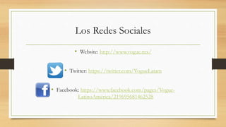 Los Redes Sociales
• Website: http://www.vogue.mx/
• Twitter: https://twitter.com/VogueLatam
• Facebook: https://www.facebook.com/pages/Vogue-
LatinoAmérica/219695681462528
 