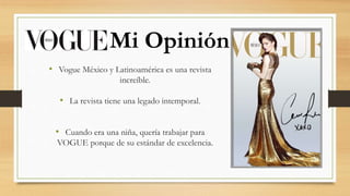• Vogue México y Latinoamérica es una revista
increíble.
• La revista tiene una legado intemporal.
• Cuando era una niña, quería trabajar para
VOGUE porque de su estándar de excelencia.
Mi Opinión
 