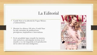 La Editorial
• Condé Nast es la editorial de Vogue México
y Latinoamérica.
• Durante los últimos 100 años, Condé Nast
ha sido sinónimo de publicaciones
prestigiosas, inspiradoras e innovadoras.
• En la actualidad sigue creando las mejores,
más exclusivas y prestigiadas revistas en el
mundo y va a la vanguardia en la producción
de los sitios web más inteligentes.
 