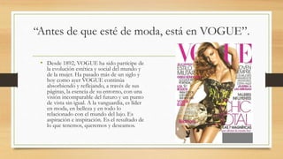 “Antes de que esté de moda, está en VOGUE”.
• Desde 1892, VOGUE ha sido partícipe de
la evolución estética y social del mundo y
de la mujer. Ha pasado más de un siglo y
hoy como ayer VOGUE continúa
absorbiendo y reflejando, a través de sus
páginas, la esencia de su entorno, con una
visión incomparable del futuro y un punto
de vista sin igual. A la vanguardia, es líder
en moda, en belleza y en todo lo
relacionado con el mundo del lujo. Es
aspiración e inspiración. Es el resultado de
lo que tenemos, queremos y deseamos.
 