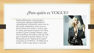 ¿Para quién es VOGUE?
• Indiscutiblemente, está pensada y
creada para alguien independiente,
culturalmente sofisticado, tanto con un
alto poder adquisitivo como con un
deseo innato por el lujo y todo lo que
lo rodea, para quien la gusta vivir bien,
sentirse a gusto consigo mismo y que
busca disfrutar del mejor estilo de vida
que el mundo le pueda ofrecer. En su
búsqueda por lo “mejor de lo mejor”
encuentra en VOGUE, “la biblia de la
moda”, todo lo que desea y necesita.
 