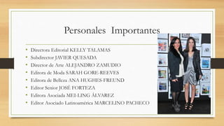Personales Importantes
• Directora Editorial KELLY TALAMAS
• Subdirector JAVIER QUESADA
• Director de Arte ALEJANDRO ZAMUDIO
• Editora de Moda SARAH GORE-REEVES
• Editora de Belleza ANA HUGHES-FREUND
• Editor Senior JOSÉ FORTEZA
• Editora Asociada MEI-LING ÁLVAREZ
• Editor Asociado Latinoamérica MARCELINO PACHECO
 