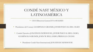 CONDÉ NAST MÉXICO Y
LATINOAMÉRICA
• CEO/Directora General EVA HUGHES
• Presidentes del Consejo GIAMPAOLO GRANDI, JAVIER PASCUAL DEL OLMO
• Comité Ejecutivo JONATHAN NEWHOUSE, JAVIER PASCUAL DEL OLMO,
GIAMPAOLO GRANDI, JOHN W. BELLANDO, PRIMALIA CHANG
• Presidente Condé Nast Internacional JONATHAN NEWHOUSE
 