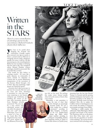 you have to be careful about
dropping the A-bomb into
conversation. Casually enquire
after someone’s star sign at a party, or
blame a missed email on Mercury in
retrograde and you make a dangerous
gamble. For some, it will be a bit like
announcing you own everything Justin
Bieber has ever recorded, or declaring
that the earth is ﬂat. The evangelical
atheist Richard Dawkins reckons
astrologers should be prosecuted. But
he would. He’s an Aries.
Few would say they believe in
astrology, exactly… It’s more like a
guilty pleasure, an irrationality of
choice. Clearly it’s ridiculous to
contend that an ancient Babylonian
interpretation of the movement of
the heavens, ﬁltered through a bit
of New Age pop psychology, might
govern our innermost desires.
Scientists don’t take horoscopes in
the least bit seriously. But lost souls
do, more and more. Astrology
is ascendant in a way that may
seem surprising in our binary,
utilitarian age. Celebrities are
extolling the virtues of the
stars with increasing abandon.
Lena Dunham recently
announced: “Yes, you can
be a very serious and
substantial woman and
also allow the planets to
rule your soul!” Cara
Delevingne (Leo) has
a tattoo of a lion on
her hand; Rita Ora
(Sagittarius) has a bow
and arrow behind her
ear; Rihanna (Pisces) has
two ﬁsh on her neck. Yet perhaps
this makes sense: famous people
often feel at the mercy of forces they
can’t control.
Meanwhile, a new generation is
using the stars to chart their
course through an increasingly
uncertain world. “It’s not a
niche market but a cultural
movement,” according to
Aliza Faragher, co-founder
of the Los Angeles-based
dating app Align, which
makes matches according to
astrological compatibility. Indeed,
from stargazing retreats in Tulum to
Gemini hate-memes on Tumblr (many
stemming from the fact that Donald
Trump is a Gemini) and the growing
trend for biodynamic food “grown and
harvested according to the phases of
the moon”, all things cosmic are being
redeﬁned. How else to explain the
6 million visitors to Astrologyzone.com
each month, the website of America’s
most popular astrologer, Susan Miller?
“Astrology is wildly popular with
millennials,” Ruby Warrington, British
journalist and founder of the website
The Numinous, tells me on the phone
from New York, where she’s now
based. The site specialises in “modern
cosmic thinking”.“As our lives become
more entwined with technology and >
Written
in the
STARSThere’s a new constellation
of astrology gurus in the
ascendancy. Richard Godwin
charts their inﬂuence
Left: Cara
Delevingne’s
lion tattoo,
inset, denotes
her Leo star sign
95
VOGUEspotlightDAVIDBAILEY;GETTY
 